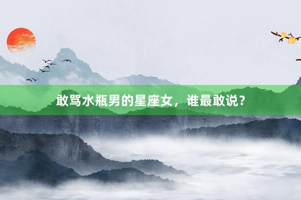敢骂水瓶男的星座女，谁最敢说？