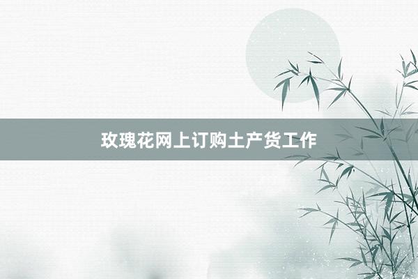 玫瑰花网上订购土产货工作